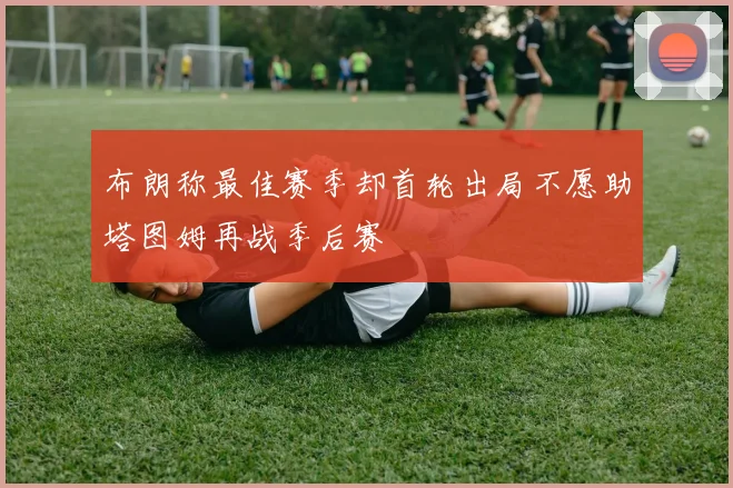 布朗称最佳赛季却首轮出局不愿助塔图姆再战季后赛