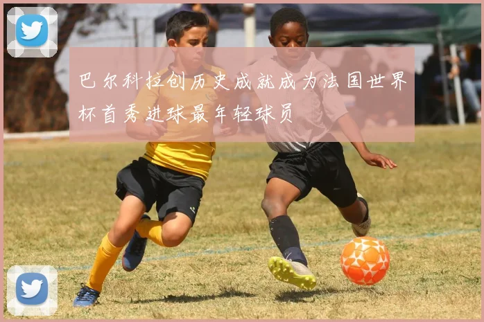 巴尔科拉创历史成就成为法国世界杯首秀进球最年轻球员