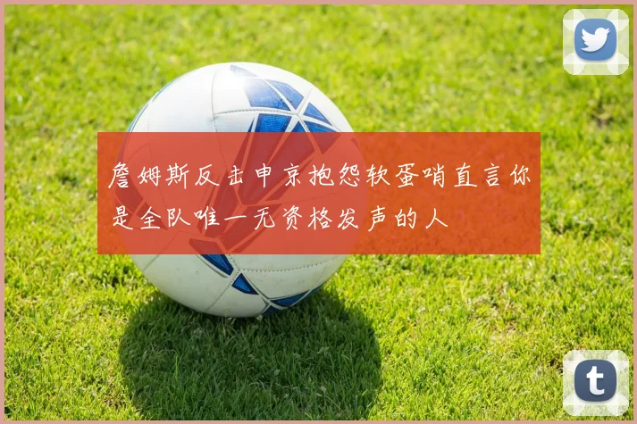 詹姆斯反击申京抱怨软蛋哨直言你是全队唯一无资格发声的人