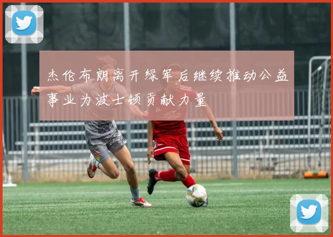杰伦布朗离开绿军后继续推动公益事业为波士顿贡献力量