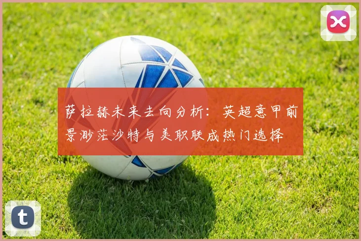 萨拉赫未来去向分析：英超意甲前景渺茫沙特与美职联成热门选择