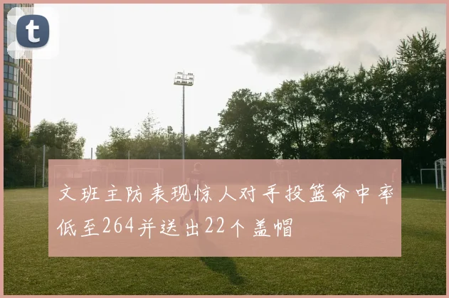 文班主防表现惊人对手投篮命中率低至264并送出22个盖帽
