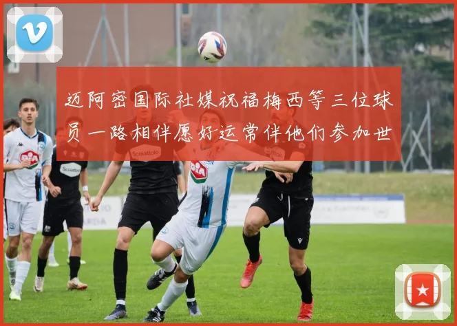 迈阿密国际社媒祝福梅西等三位球员一路相伴愿好运常伴他们参加世界杯