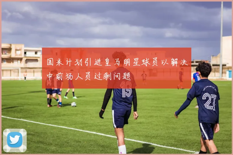 国米计划引进皇马明星球员以解决中前场人员过剩问题
