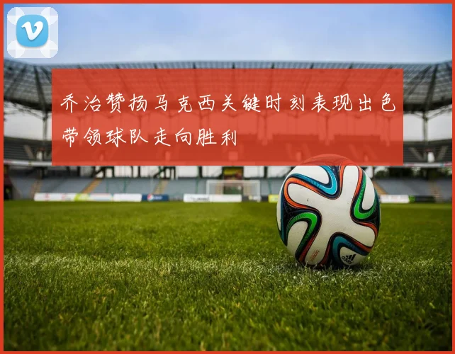乔治赞扬马克西关键时刻表现出色带领球队走向胜利
