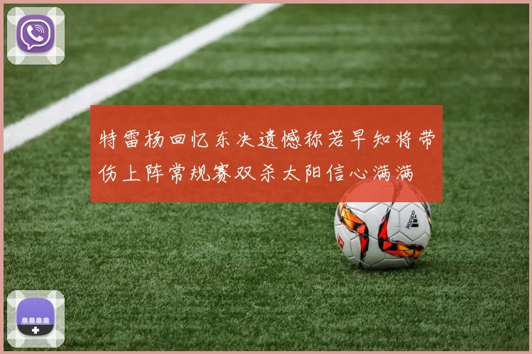 特雷杨回忆东决遗憾称若早知将带伤上阵常规赛双杀太阳信心满满