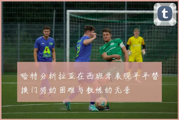 哈特分析拉亚在西班牙表现平平替换门将的困难与教练的无奈